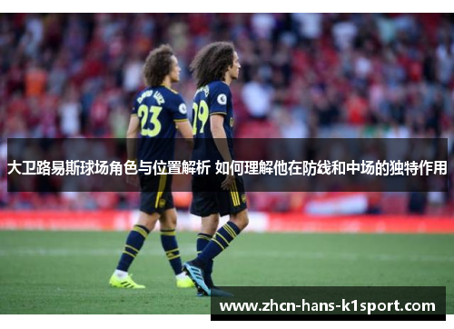 大卫路易斯球场角色与位置解析 如何理解他在防线和中场的独特作用