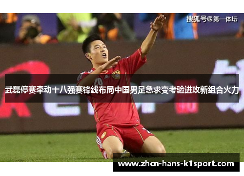 武磊停赛牵动十八强赛锋线布局中国男足急求变考验进攻新组合火力 武磊停赛牵动十八强赛锋线布局中国男足急求变考验进攻新组合火力