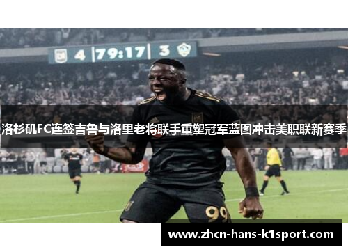 洛杉矶FC连签吉鲁与洛里老将联手重塑冠军蓝图冲击美职联新赛季