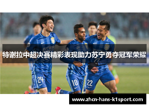 特谢拉中超决赛精彩表现助力苏宁勇夺冠军荣耀 特谢拉中超决赛精彩表现助力苏宁勇夺冠军荣耀