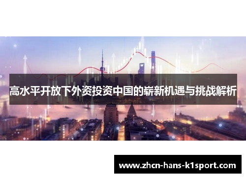 高水平开放下外资投资中国的崭新机遇与挑战解析 高水平开放下外资投资中国的崭新机遇与挑战解析